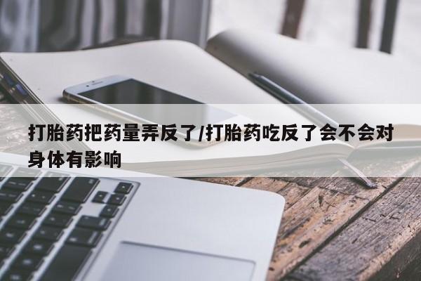 私下打胎药在线购买，打胎药把药量弄反了/打胎药吃反了会不会对身体有影响