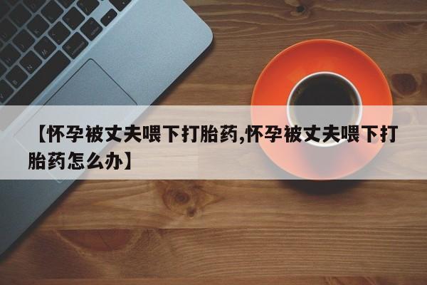 私下打胎药在线购买，【怀孕被丈夫喂下打胎药,怀孕被丈夫喂下打胎药怎么办】
