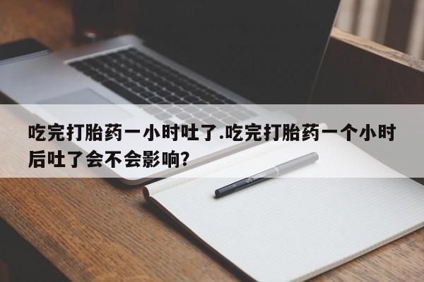 私下打胎药在线购买，吃完打胎药一小时吐了.吃完打胎药一个小时后吐了会不会影响？