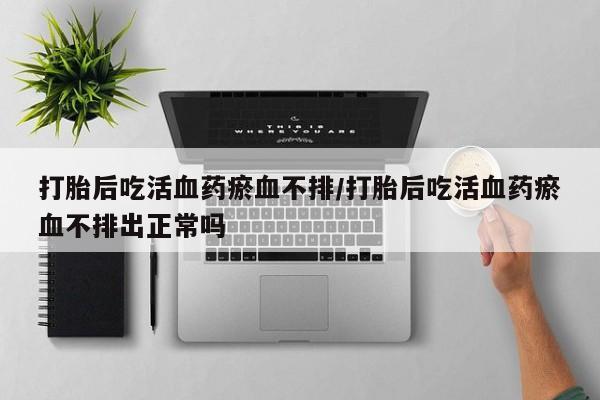 私下打胎药在线购买，打胎后吃活血药瘀血不排/打胎后吃活血药瘀血不排出正常吗