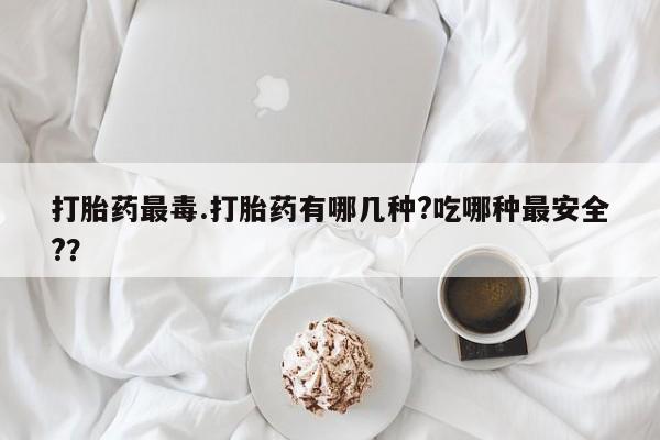 私下打胎药在线购买，打胎药最毒.打胎药有哪几种?吃哪种最安全?？