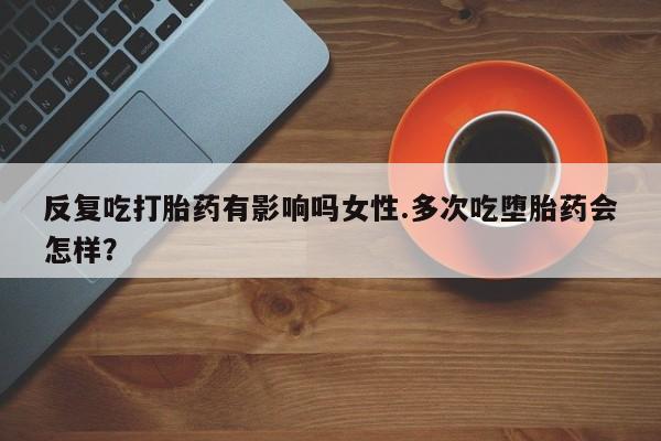 私下打胎药在线购买，反复吃打胎药有影响吗女性.多次吃堕胎药会怎样？