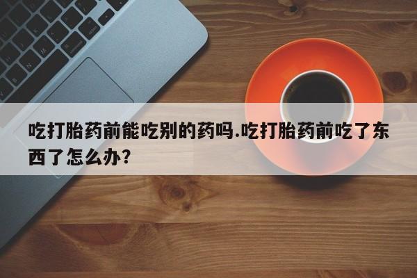 私下打胎药在线购买，吃打胎药前能吃别的药吗.吃打胎药前吃了东西了怎么办？