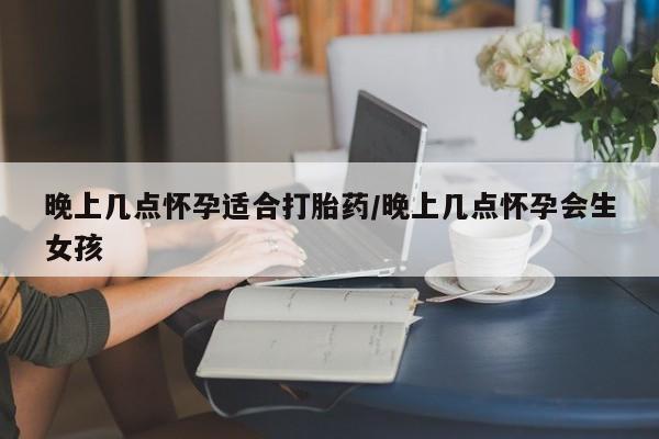 私下打胎药在线购买，晚上几点怀孕适合打胎药/晚上几点怀孕会生女孩
