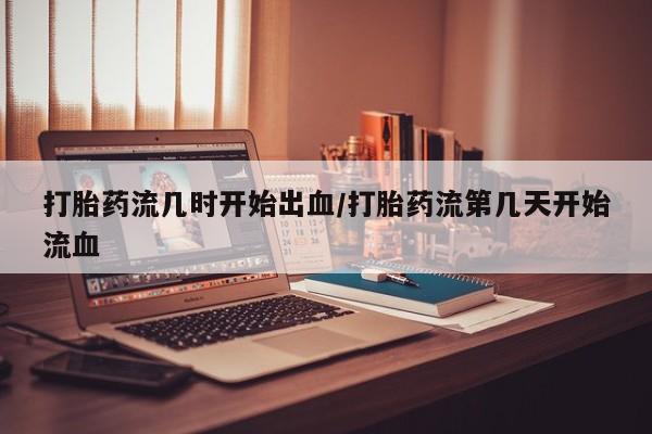 私下打胎药在线购买，打胎药流几时开始出血/打胎药流第几天开始流血