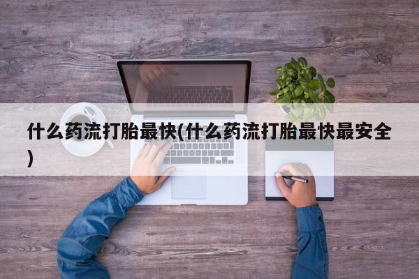私下打胎药在线购买，什么药流打胎最快(什么药流打胎最快最安全)