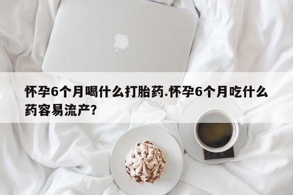 私下打胎药在线购买，怀孕6个月喝什么打胎药.怀孕6个月吃什么药容易流产？