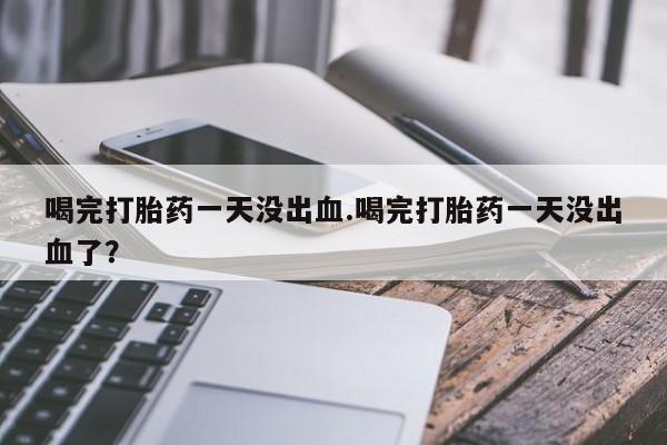 私下打胎药在线购买，喝完打胎药一天没出血.喝完打胎药一天没出血了？