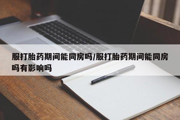私下打胎药在线购买，服打胎药期间能同房吗/服打胎药期间能同房吗有影响吗