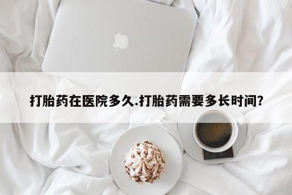 私下打胎药在线购买，打胎药在医院多久.打胎药需要多长时间？