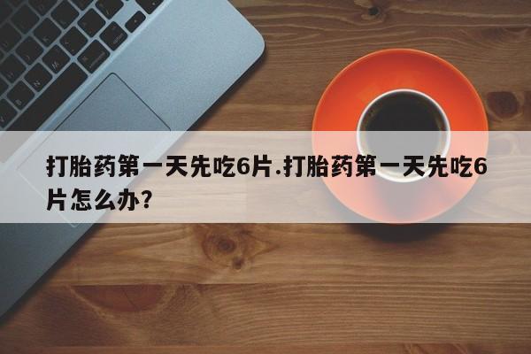 私下打胎药在线购买，打胎药第一天先吃6片.打胎药第一天先吃6片怎么办？