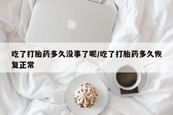 私下打胎药在线购买，吃了打胎药多久没事了呢/吃了打胎药多久恢复正常