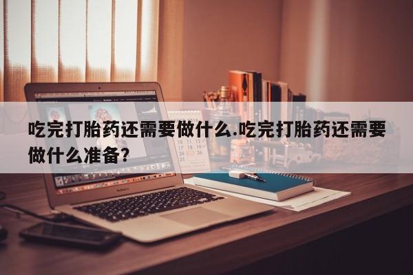 私下打胎药在线购买，吃完打胎药还需要做什么.吃完打胎药还需要做什么准备？