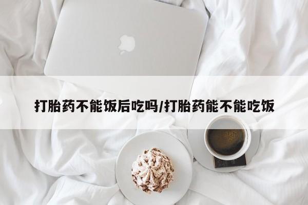 私下打胎药在线购买，打胎药不能饭后吃吗/打胎药能不能吃饭