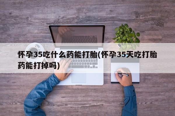 私下打胎药在线购买，怀孕35吃什么药能打胎(怀孕35天吃打胎药能打掉吗)