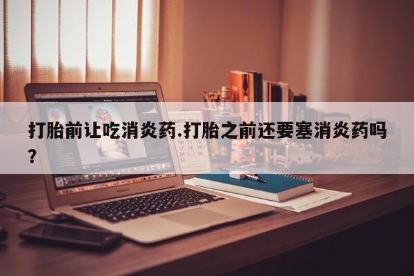 私下打胎药在线购买，打胎前让吃消炎药.打胎之前还要塞消炎药吗？