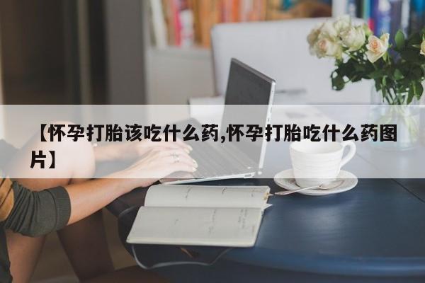 私下打胎药在线购买，【怀孕打胎该吃什么药,怀孕打胎吃什么药图片】
