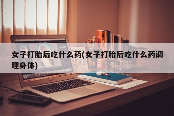 私下打胎药在线购买，女子打胎后吃什么药(女子打胎后吃什么药调理身体)