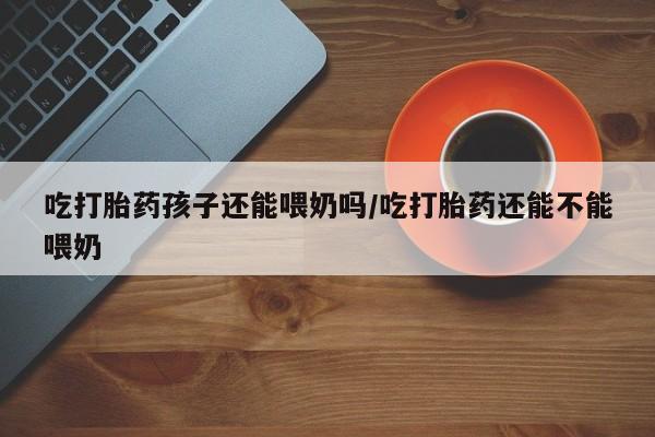 私下打胎药在线购买，吃打胎药孩子还能喂奶吗/吃打胎药还能不能喂奶
