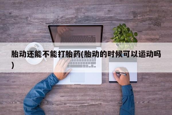 私下打胎药在线购买，胎动还能不能打胎药(胎动的时候可以运动吗)