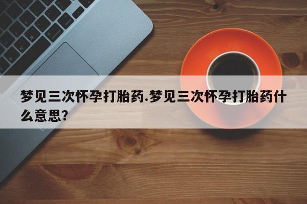 私下打胎药在线购买，梦见三次怀孕打胎药.梦见三次怀孕打胎药什么意思？