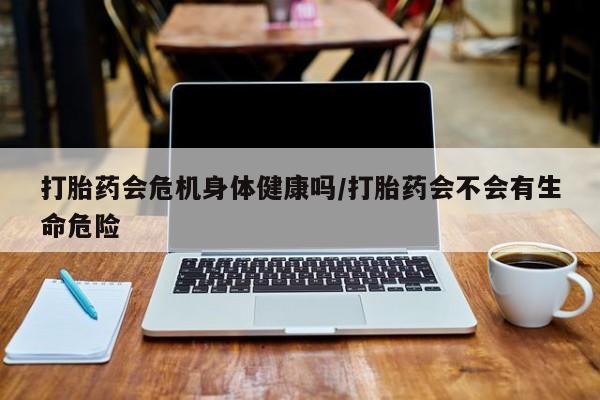 私下打胎药在线购买，打胎药会危机身体健康吗/打胎药会不会有生命危险