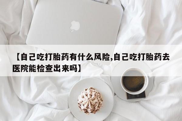 私下打胎药在线购买，【自己吃打胎药有什么风险,自己吃打胎药去医院能检查出来吗】