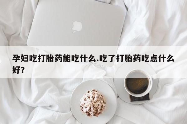 私下打胎药在线购买，孕妇吃打胎药能吃什么.吃了打胎药吃点什么好？