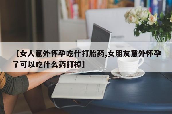 私下打胎药在线购买，【女人意外怀孕吃什打胎药,女朋友意外怀孕了可以吃什么药打掉】
