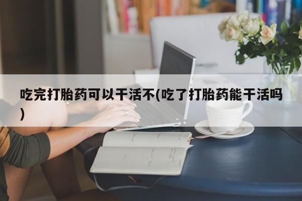 私下打胎药在线购买，吃完打胎药可以干活不(吃了打胎药能干活吗)