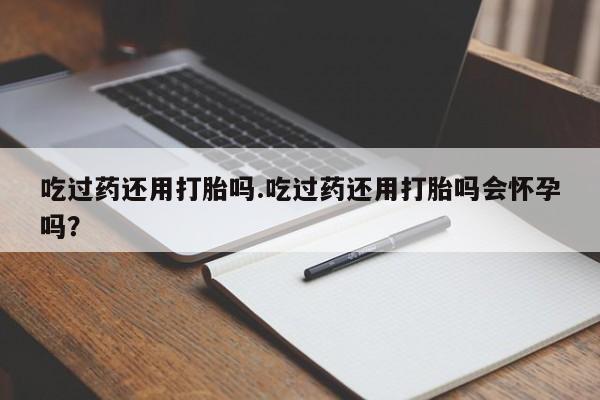 私下打胎药在线购买，吃过药还用打胎吗.吃过药还用打胎吗会怀孕吗？