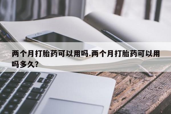 私下打胎药在线购买，两个月打胎药可以用吗.两个月打胎药可以用吗多久？