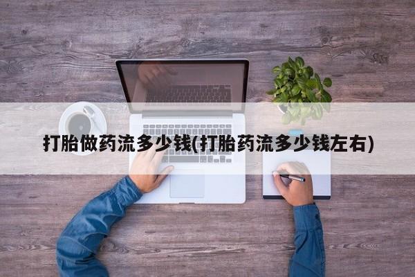私下打胎药在线购买，打胎做药流多少钱(打胎药流多少钱左右)