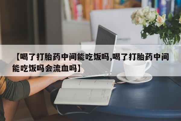 私下打胎药在线购买，【喝了打胎药中间能吃饭吗,喝了打胎药中间能吃饭吗会流血吗】