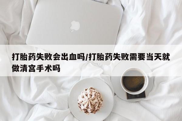 私下打胎药在线购买，打胎药失败会出血吗/打胎药失败需要当天就做清宫手术吗