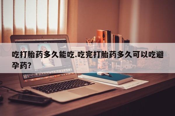 私下打胎药在线购买，吃打胎药多久能吃.吃完打胎药多久可以吃避孕药？