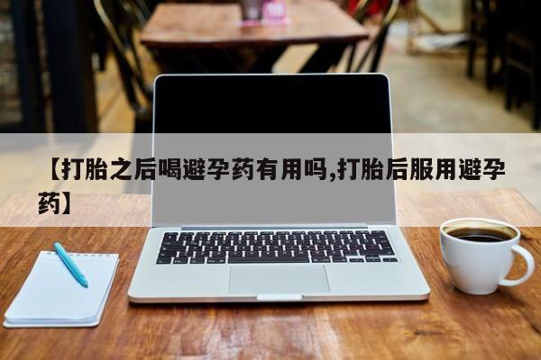 私下打胎药在线购买，【打胎之后喝避孕药有用吗,打胎后服用避孕药】