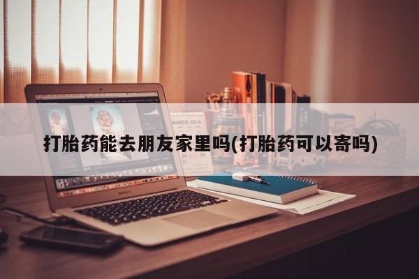 私下打胎药在线购买，打胎药能去朋友家里吗(打胎药可以寄吗)