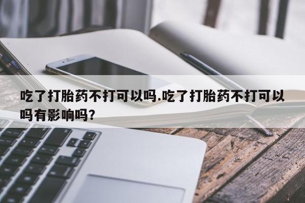 私下打胎药在线购买，吃了打胎药不打可以吗.吃了打胎药不打可以吗有影响吗？
