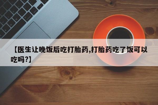 私下打胎药在线购买，【医生让晚饭后吃打胎药,打胎药吃了饭可以吃吗?】
