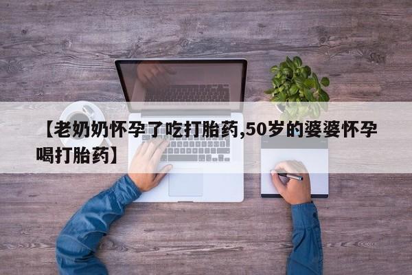 私下打胎药在线购买，【老奶奶怀孕了吃打胎药,50岁的婆婆怀孕喝打胎药】