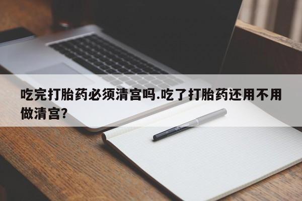 私下打胎药在线购买，吃完打胎药必须清宫吗.吃了打胎药还用不用做清宫？