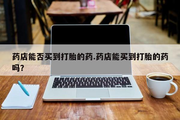 私下打胎药在线购买，药店能否买到打胎的药.药店能买到打胎的药吗？