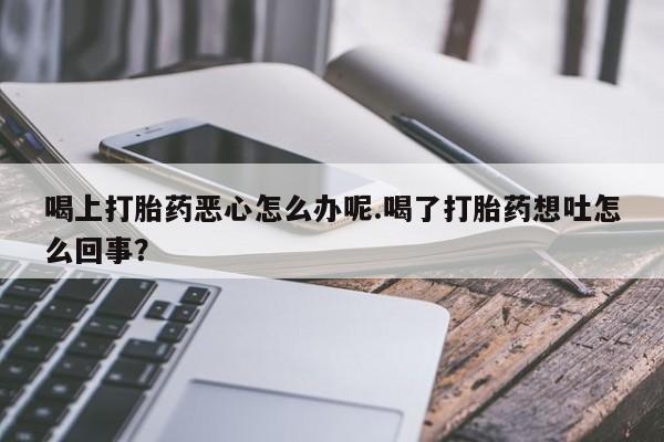 私下打胎药在线购买，喝上打胎药恶心怎么办呢.喝了打胎药想吐怎么回事？