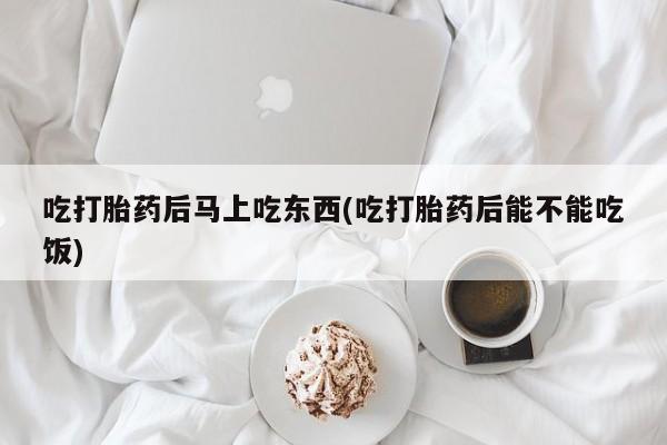 私下打胎药在线购买，吃打胎药后马上吃东西(吃打胎药后能不能吃饭)