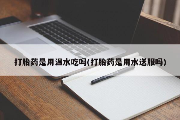 私下打胎药在线购买，打胎药是用温水吃吗(打胎药是用水送服吗)