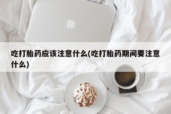 私下打胎药在线购买，吃打胎药应该注意什么(吃打胎药期间要注意什么)