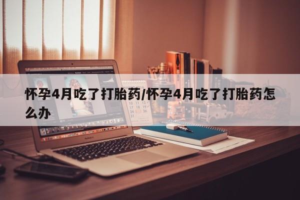 私下打胎药在线购买，怀孕4月吃了打胎药/怀孕4月吃了打胎药怎么办
