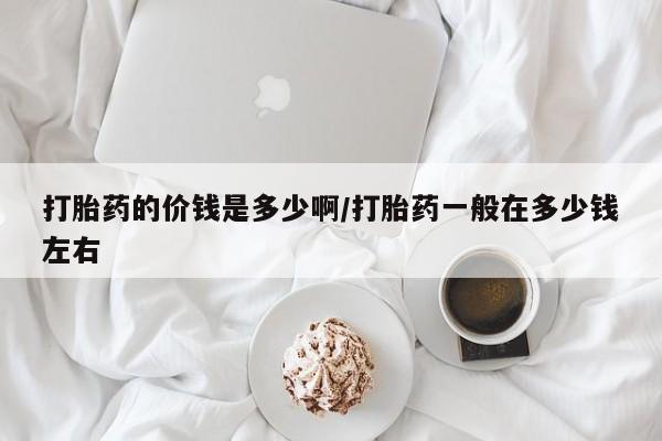 私下打胎药在线购买，打胎药的价钱是多少啊/打胎药一般在多少钱左右