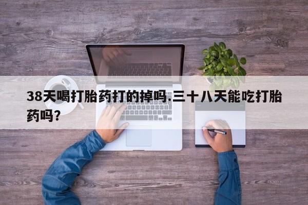 私下打胎药在线购买，38天喝打胎药打的掉吗.三十八天能吃打胎药吗？